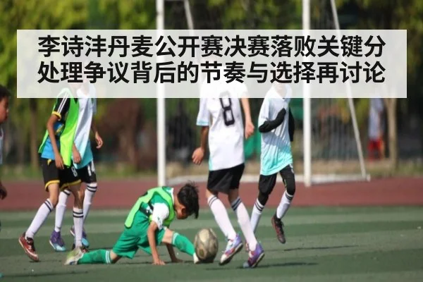 李诗沣丹麦公开赛决赛落败关键分处理争议背后的节奏与选择再讨论